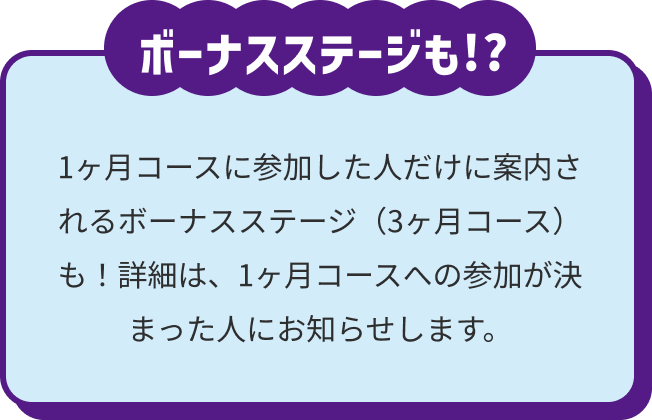 1ヶ月コースに参加した人だけに案内されるボーナスステージ(3ヶ月コース)も!?詳細は、1ヶ月コースへの参加が決まった人にお知らせします。